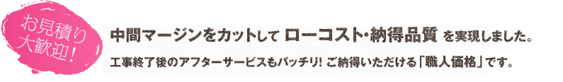 中間マージンをカットして ローコスト・納得品質 を実現。工事終了後のアフターサービスもバッチリ！ ご納得いただける「職人価格」です。